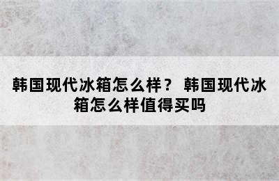 韩国现代冰箱怎么样？ 韩国现代冰箱怎么样值得买吗